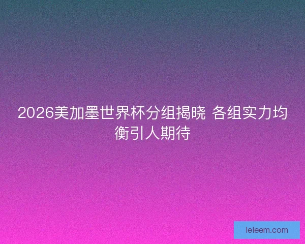 2026美加墨世界杯分组揭晓 各组实力均衡引人期待