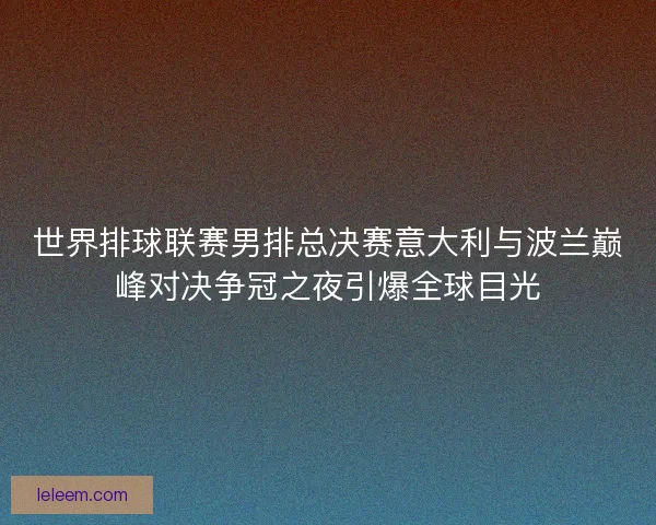 世界排球联赛男排总决赛意大利与波兰巅峰对决争冠之夜引爆全球目光