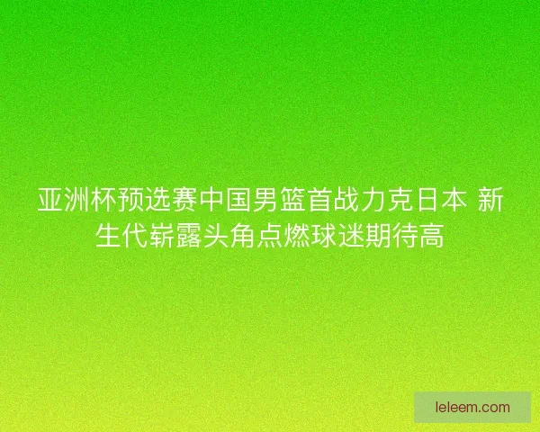 亚洲杯预选赛中国男篮首战力克日本 新生代崭露头角点燃球迷期待高