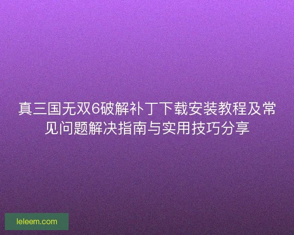 真三国无双6破解补丁下载安装教程及常见问题解决指南与实用技巧分享