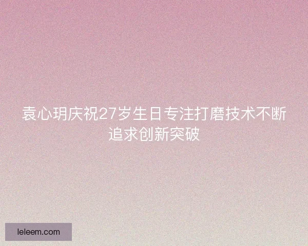 袁心玥庆祝27岁生日专注打磨技术不断追求创新突破