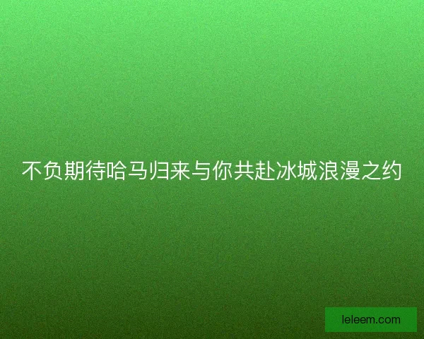 不负期待哈马归来与你共赴冰城浪漫之约 不负期待哈马归来与你共赴冰城浪漫之约
