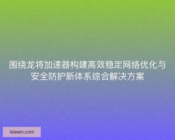 围绕龙将加速器构建高效稳定网络优化与安全防护新体系综合解决方案 围绕龙将加速器构建高效稳定网络优化与安全防护新体系综合解决方案