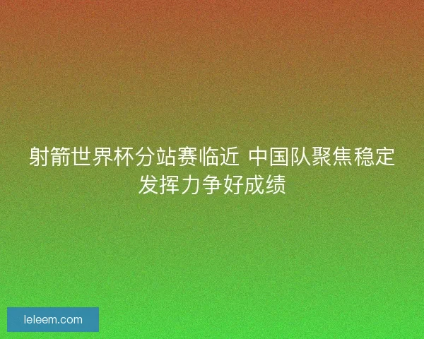 射箭世界杯分站赛临近 中国队聚焦稳定发挥力争好成绩