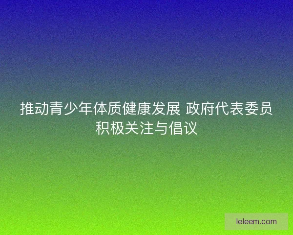 推动青少年体质健康发展 政府代表委员积极关注与倡议