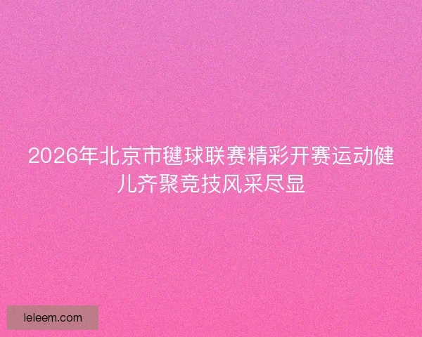 2026年北京市毽球联赛精彩开赛运动健儿齐聚竞技风采尽显 2026年北京市毽球联赛精彩开赛运动健儿齐聚竞技风采尽显