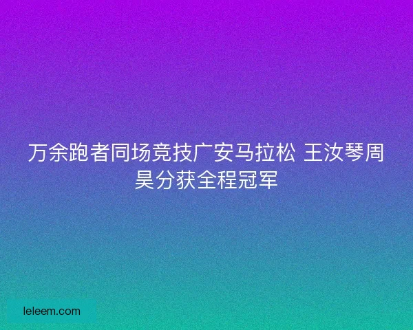 万余跑者同场竞技广安马拉松 王汝琴周昊分获全程冠军