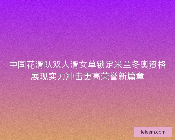 中国花滑队双人滑女单锁定米兰冬奥资格展现实力冲击更高荣誉新篇章 中国花滑队双人滑女单锁定米兰冬奥资格展现实力冲击更高荣誉新篇章