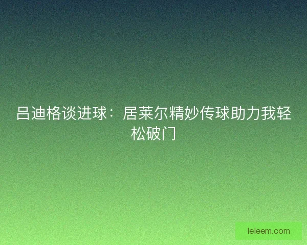 吕迪格谈进球:居莱尔精妙传球助力我轻松破门 吕迪格谈进球:居莱尔精妙传球助力我轻松破门