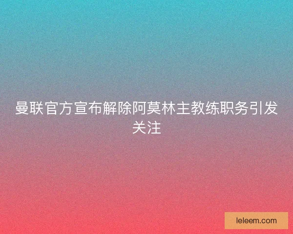 曼联官方宣布解除阿莫林主教练职务引发关注