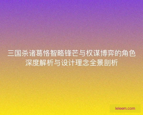 三国杀诸葛恪智略锋芒与权谋博弈的角色深度解析与设计理念全景剖析 三国杀诸葛恪智略锋芒与权谋博弈的角色深度解析与设计理念全景剖析