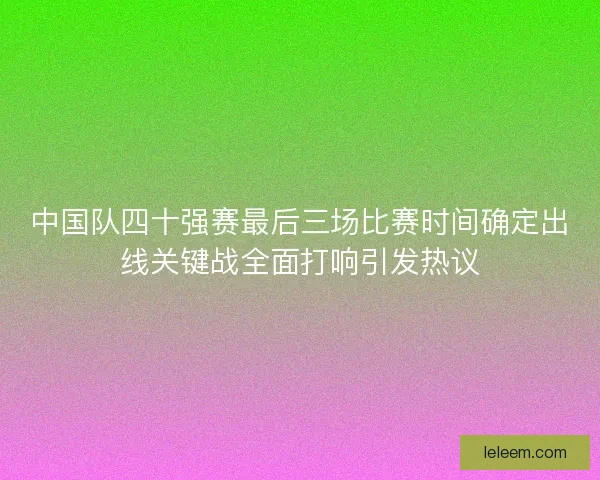 中国队四十强赛最后三场比赛时间确定出线关键战全面打响引发热议