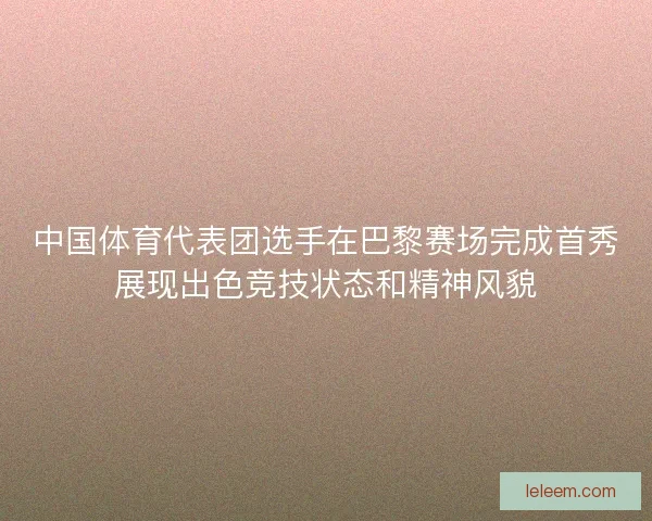 中国体育代表团选手在巴黎赛场完成首秀展现出色竞技状态和精神风貌 中国体育代表团选手在巴黎赛场完成首秀展现出色竞技状态和精神风貌
