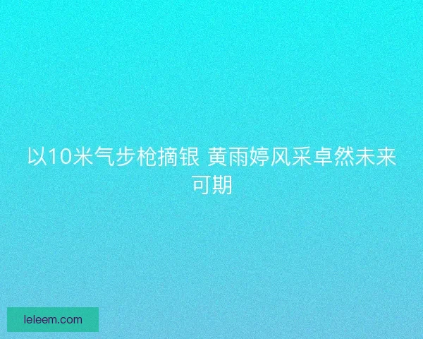 以10米气步枪摘银 黄雨婷风采卓然未来可期