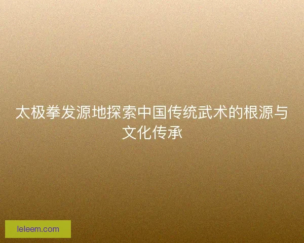 太极拳发源地探索中国传统武术的根源与文化传承