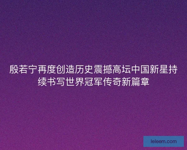 殷若宁再度创造历史震撼高坛中国新星持续书写世界冠军传奇新篇章