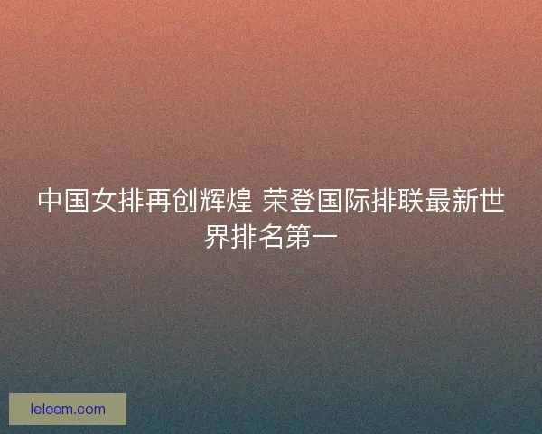 中国女排再创辉煌 荣登国际排联最新世界排名第一 中国女排再创辉煌 荣登国际排联最新世界排名第一