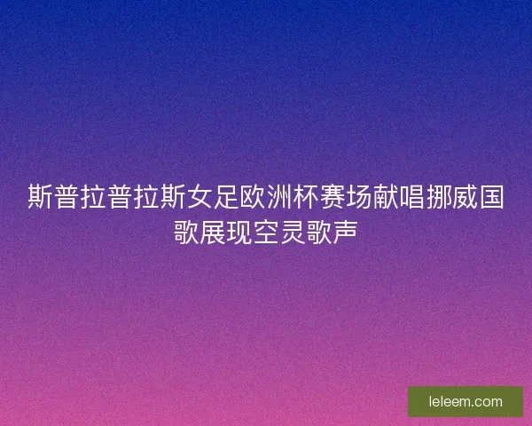 斯普拉普拉斯女足欧洲杯赛场献唱挪威国歌展现空灵歌声 斯普拉普拉斯女足欧洲杯赛场献唱挪威国歌展现空灵歌声