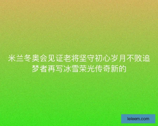 米兰冬奥会见证老将坚守初心岁月不败追梦者再写冰雪荣光传奇新的