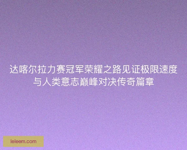 达喀尔拉力赛冠军荣耀之路见证极限速度与人类意志巅峰对决传奇篇章