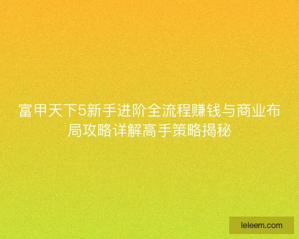富甲天下5新手进阶全流程赚钱与商业布局攻略详解高手策略揭秘 富甲天下5新手进阶全流程赚钱与商业布局攻略详解高手策略揭秘