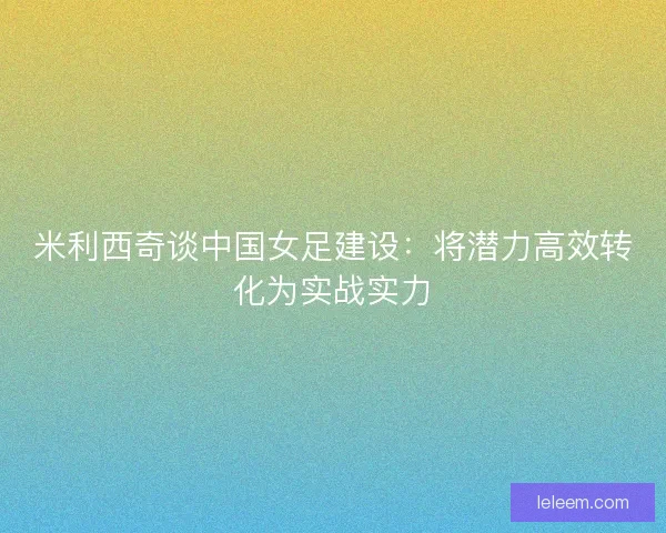 米利西奇谈中国女足建设：将潜力高效转化为实战实力
