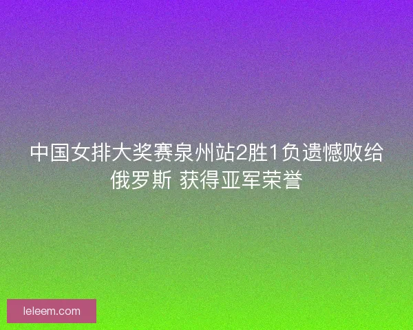 中国女排大奖赛泉州站2胜1负遗憾败给俄罗斯 获得亚军荣誉