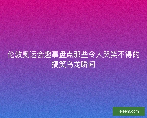 伦敦奥运会趣事盘点那些令人哭笑不得的搞笑乌龙瞬间