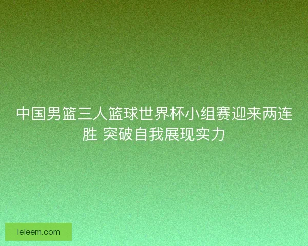 中国男篮三人篮球世界杯小组赛迎来两连胜 突破自我展现实力