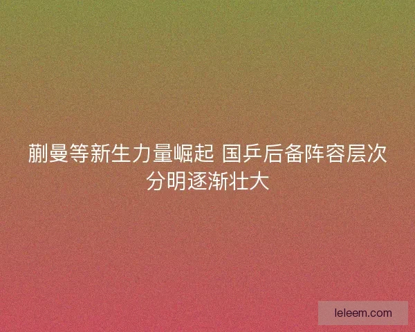 蒯曼等新生力量崛起 国乒后备阵容层次分明逐渐壮大 蒯曼等新生力量崛起 国乒后备阵容层次分明逐渐壮大