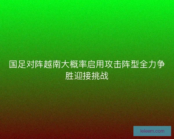 国足对阵越南大概率启用攻击阵型全力争胜迎接挑战 国足对阵越南大概率启用攻击阵型全力争胜迎接挑战